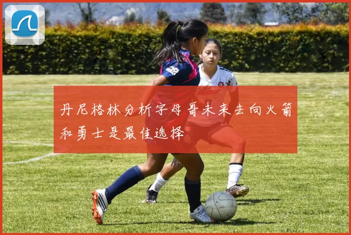 丹尼格林分析字母哥未来去向火箭和勇士是最佳选择