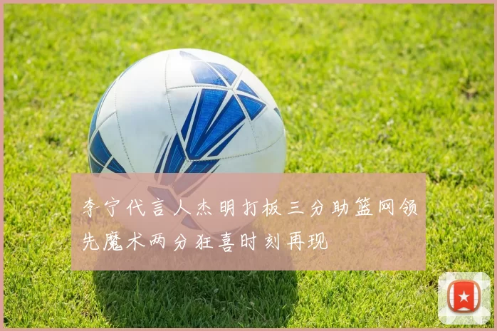 李宁代言人杰明打板三分助篮网领先魔术两分狂喜时刻再现