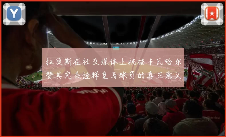 拉莫斯在社交媒体上祝福卡瓦哈尔赞其完美诠释皇马球员的真正意义