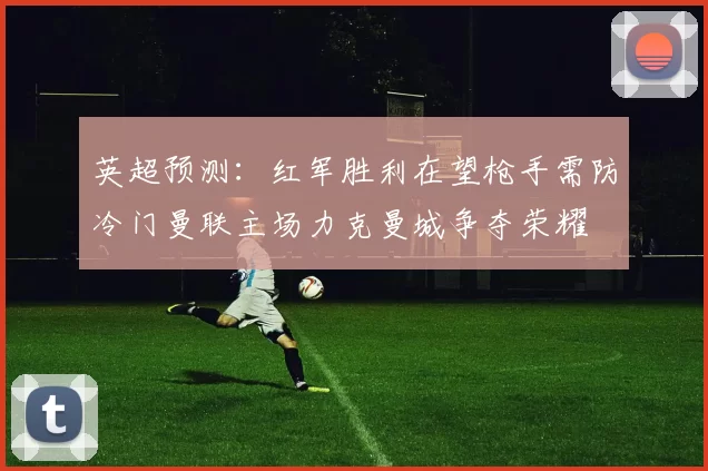 英超预测：红军胜利在望枪手需防冷门曼联主场力克曼城争夺荣耀
