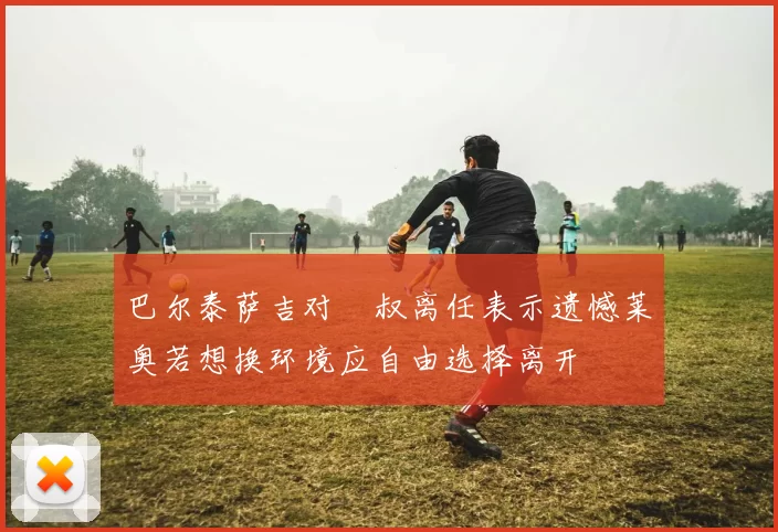 巴尔泰萨吉对囧叔离任表示遗憾莱奥若想换环境应自由选择离开