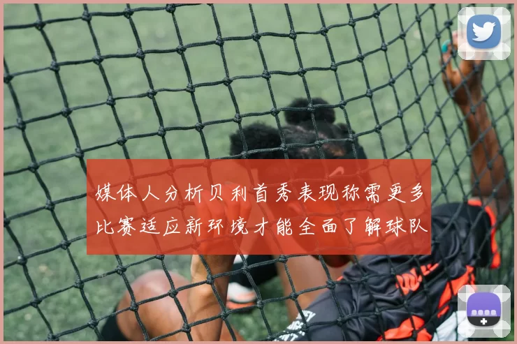 媒体人分析贝利首秀表现称需更多比赛适应新环境才能全面了解球队
