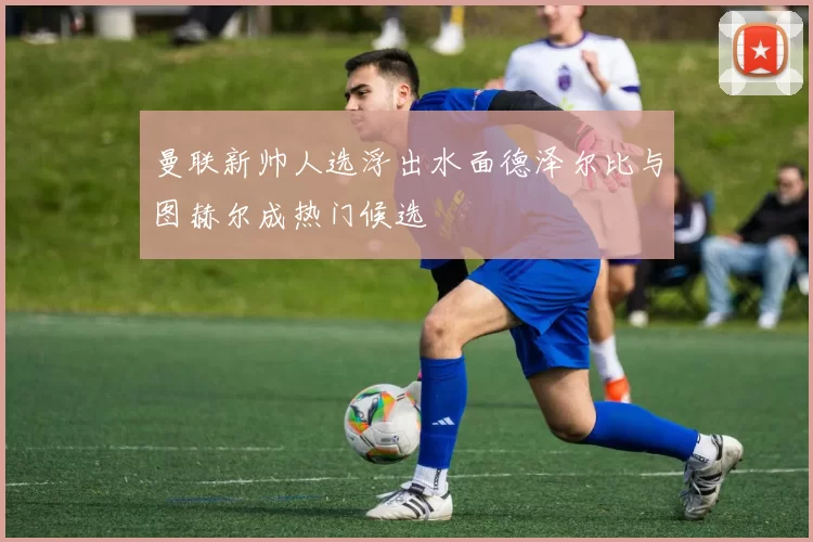 曼联新帅人选浮出水面德泽尔比与图赫尔成热门候选