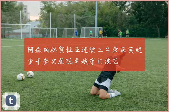 阿森纳祝贺拉亚连续三年荣获英超金手套奖展现卓越守门技艺