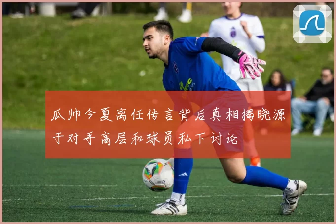 瓜帅今夏离任传言背后真相揭晓源于对手高层和球员私下讨论