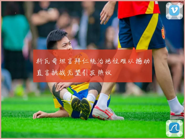 科瓦奇坦言拜仁统治地位难以撼动直言挑战无望引发热议